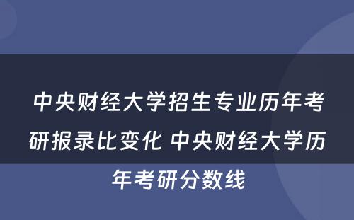 中央财经大学招生专业历年考研报录比变化 中央财经大学历年考研分数线