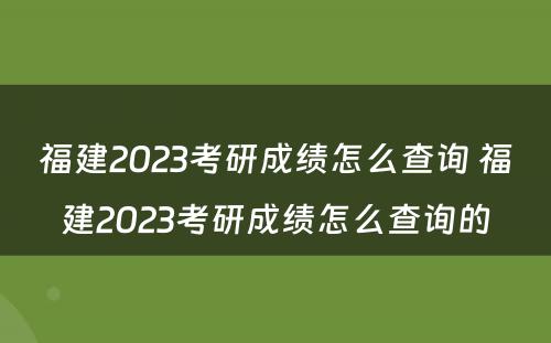 福建2023考研成绩怎么查询 福建2023考研成绩怎么查询的