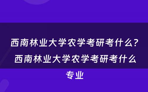 西南林业大学农学考研考什么？ 西南林业大学农学考研考什么专业