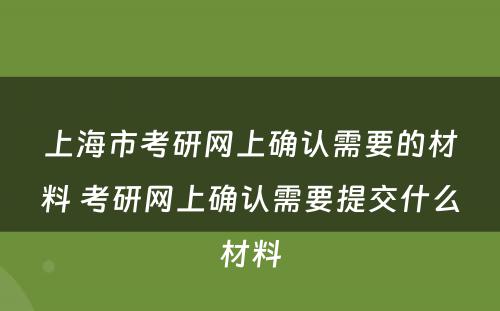 上海市考研网上确认需要的材料 考研网上确认需要提交什么材料