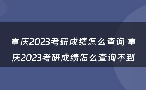 重庆2023考研成绩怎么查询 重庆2023考研成绩怎么查询不到