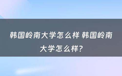 韩国岭南大学怎么样 韩国岭南大学怎么样?