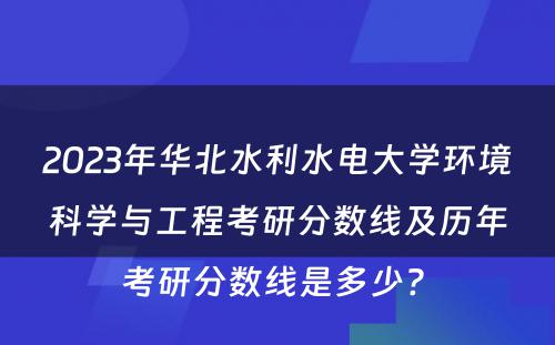 2023年华北水利水电大学环境科学与工程考研分数线及历年考研分数线是多少? 