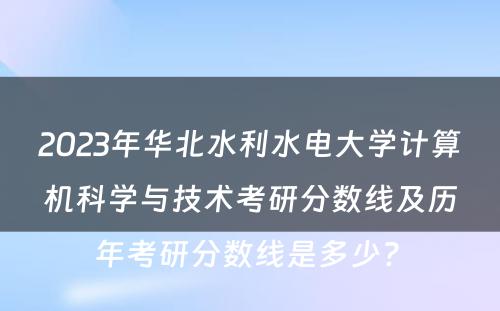 2023年华北水利水电大学计算机科学与技术考研分数线及历年考研分数线是多少? 