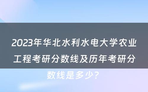 2023年华北水利水电大学农业工程考研分数线及历年考研分数线是多少? 