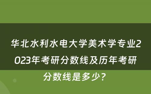 华北水利水电大学美术学专业2023年考研分数线及历年考研分数线是多少? 