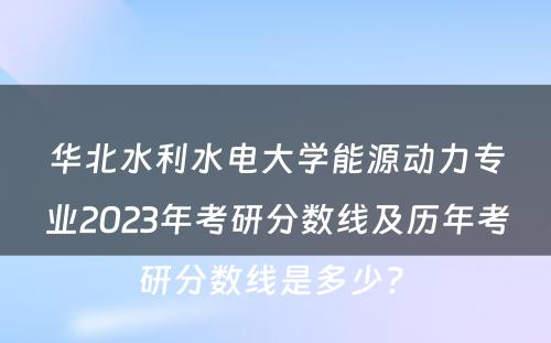 华北水利水电大学能源动力专业2023年考研分数线及历年考研分数线是多少? 