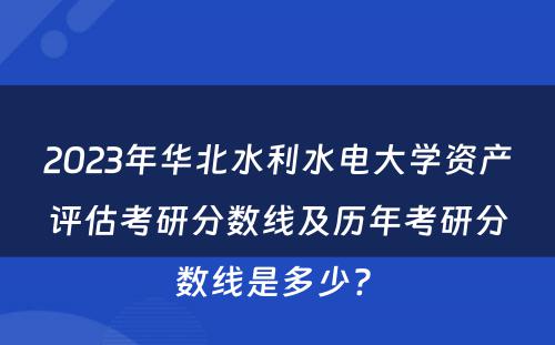 2023年华北水利水电大学资产评估考研分数线及历年考研分数线是多少? 