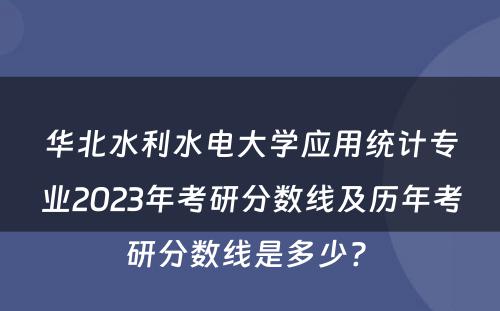 华北水利水电大学应用统计专业2023年考研分数线及历年考研分数线是多少? 