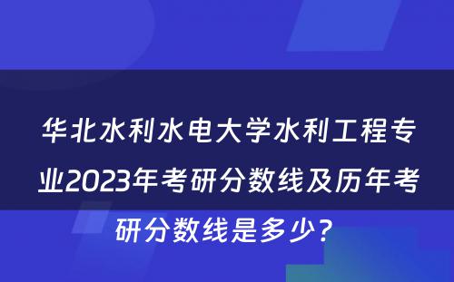 华北水利水电大学水利工程专业2023年考研分数线及历年考研分数线是多少? 