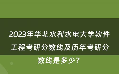2023年华北水利水电大学软件工程考研分数线及历年考研分数线是多少? 