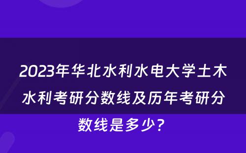 2023年华北水利水电大学土木水利考研分数线及历年考研分数线是多少? 