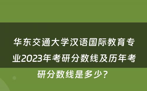华东交通大学汉语国际教育专业2023年考研分数线及历年考研分数线是多少? 