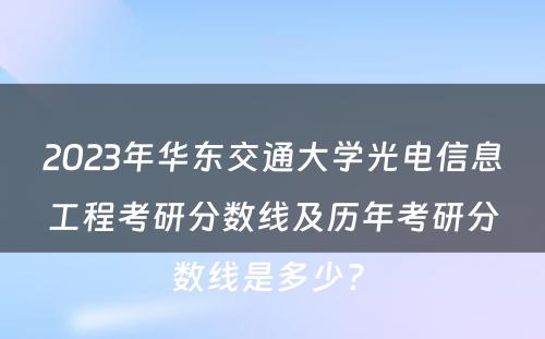 2023年华东交通大学光电信息工程考研分数线及历年考研分数线是多少? 