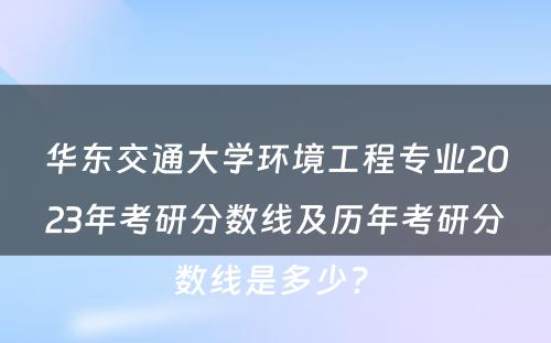 华东交通大学环境工程专业2023年考研分数线及历年考研分数线是多少? 