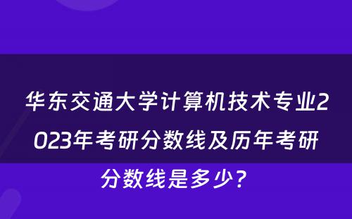 华东交通大学计算机技术专业2023年考研分数线及历年考研分数线是多少? 