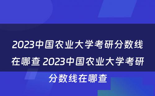 2023中国农业大学考研分数线在哪查 2023中国农业大学考研分数线在哪查