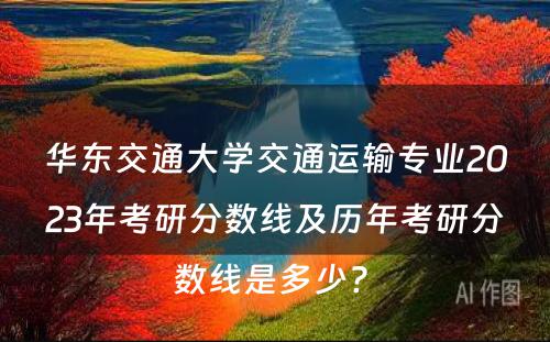 华东交通大学交通运输专业2023年考研分数线及历年考研分数线是多少? 
