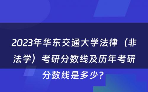 2023年华东交通大学法律（非法学）考研分数线及历年考研分数线是多少? 