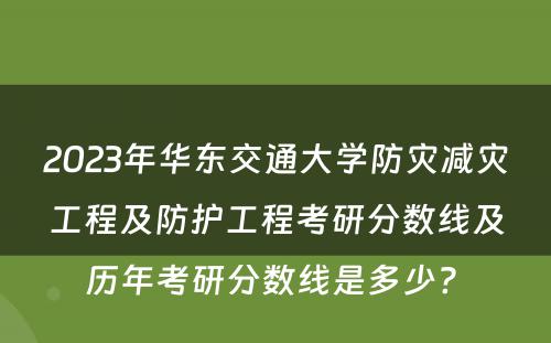 2023年华东交通大学防灾减灾工程及防护工程考研分数线及历年考研分数线是多少? 