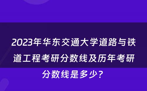 2023年华东交通大学道路与铁道工程考研分数线及历年考研分数线是多少? 