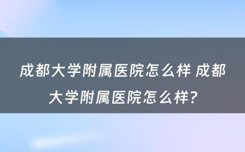 成都大学附属医院怎么样 成都大学附属医院怎么样?
