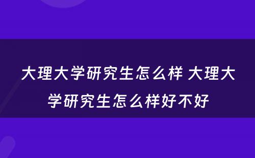 大理大学研究生怎么样 大理大学研究生怎么样好不好