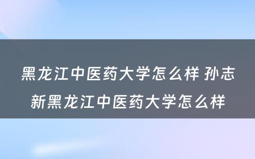 黑龙江中医药大学怎么样 孙志新黑龙江中医药大学怎么样