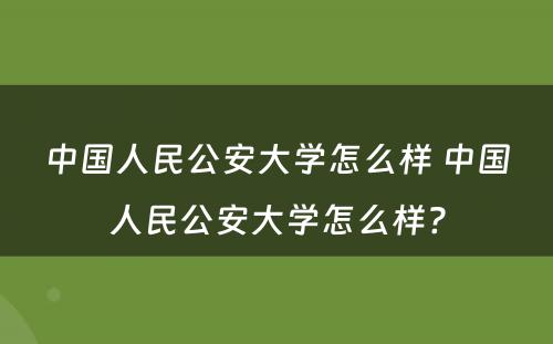 中国人民公安大学怎么样 中国人民公安大学怎么样?