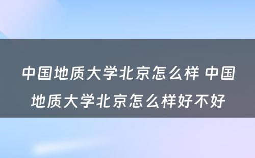 中国地质大学北京怎么样 中国地质大学北京怎么样好不好