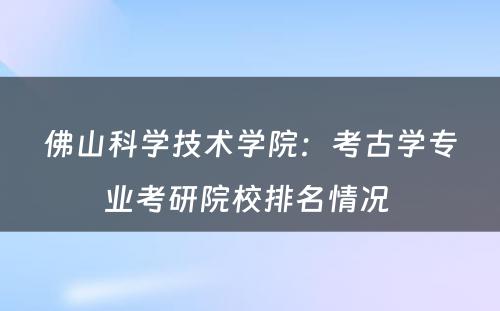 佛山科学技术学院：考古学专业考研院校排名情况 
