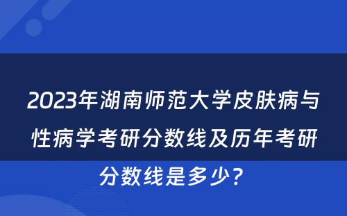 2023年湖南师范大学皮肤病与性病学考研分数线及历年考研分数线是多少? 