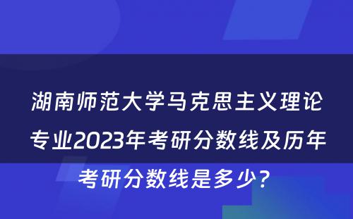 湖南师范大学马克思主义理论专业2023年考研分数线及历年考研分数线是多少? 