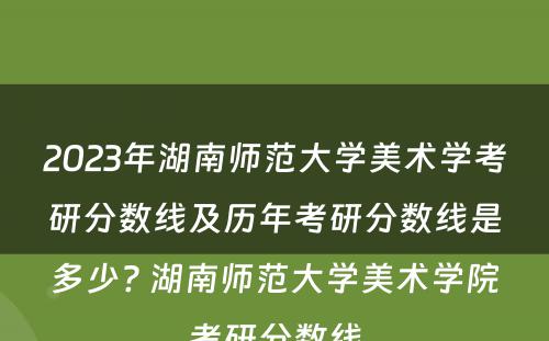 2023年湖南师范大学美术学考研分数线及历年考研分数线是多少? 湖南师范大学美术学院考研分数线