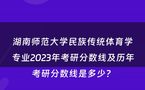 湖南师范大学民族传统体育学专业2023年考研分数线及历年考研分数线是多少? 