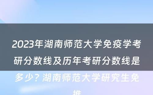 2023年湖南师范大学免疫学考研分数线及历年考研分数线是多少? 湖南师范大学研究生免推