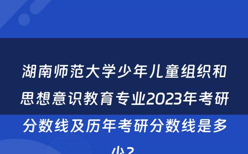 湖南师范大学少年儿童组织和思想意识教育专业2023年考研分数线及历年考研分数线是多少? 