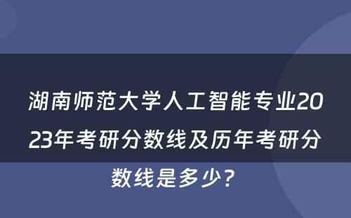 湖南师范大学人工智能专业2023年考研分数线及历年考研分数线是多少? 