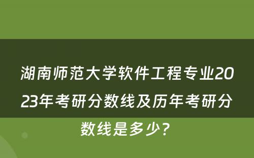 湖南师范大学软件工程专业2023年考研分数线及历年考研分数线是多少? 