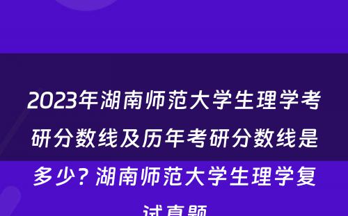 2023年湖南师范大学生理学考研分数线及历年考研分数线是多少? 湖南师范大学生理学复试真题