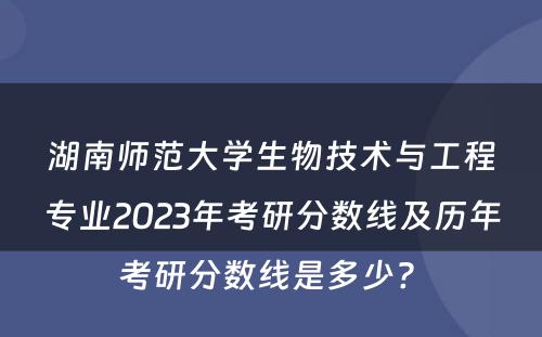 湖南师范大学生物技术与工程专业2023年考研分数线及历年考研分数线是多少? 