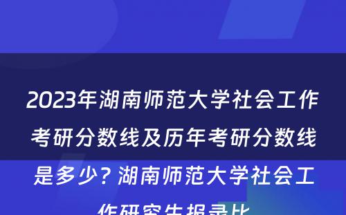 2023年湖南师范大学社会工作考研分数线及历年考研分数线是多少? 湖南师范大学社会工作研究生报录比