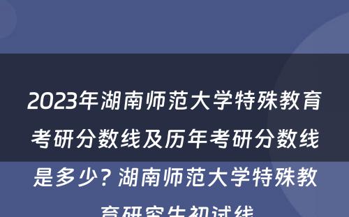 2023年湖南师范大学特殊教育考研分数线及历年考研分数线是多少? 湖南师范大学特殊教育研究生初试线