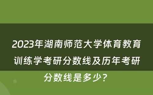 2023年湖南师范大学体育教育训练学考研分数线及历年考研分数线是多少? 