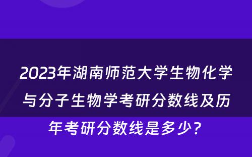 2023年湖南师范大学生物化学与分子生物学考研分数线及历年考研分数线是多少? 