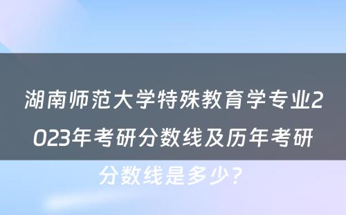 湖南师范大学特殊教育学专业2023年考研分数线及历年考研分数线是多少? 