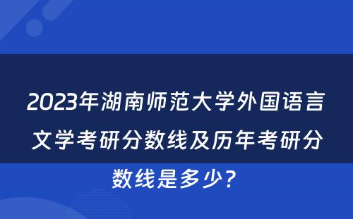 2023年湖南师范大学外国语言文学考研分数线及历年考研分数线是多少? 