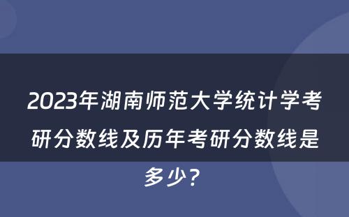 2023年湖南师范大学统计学考研分数线及历年考研分数线是多少? 