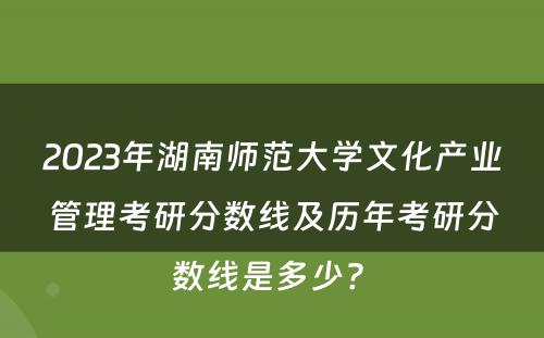 2023年湖南师范大学文化产业管理考研分数线及历年考研分数线是多少? 