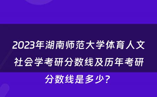 2023年湖南师范大学体育人文社会学考研分数线及历年考研分数线是多少? 